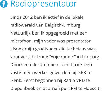 Radiopresentator Sinds 2012 ben ik actief in de lokale radiowereld van Belgisch-Limburg.  Natuurlijk ben ik opgegroeid met een  microfoon, mijn vader was presentator  alsook mijn grootvader die technicus was voor verschillende “vrije radio’s” in Limburg. Doorheen de jaren ben ik met trots een vaste medewerker geworden bij GRK te Genk. Eerst begonnen bij Radio VRD te  Diepenbeek en daarna Sport FM te Hoeselt.