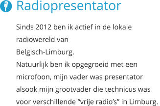 Radiopresentator Sinds 2012 ben ik actief in de lokale radiowereld van  Belgisch-Limburg.  Natuurlijk ben ik opgegroeid met een  microfoon, mijn vader was presentator  alsook mijn grootvader die technicus was voor verschillende “vrije radio’s” in Limburg.